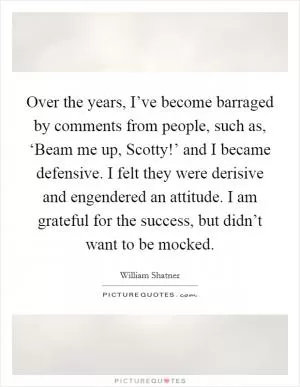 Over the years, I’ve become barraged by comments from people, such as, ‘Beam me up, Scotty!’ and I became defensive. I felt they were derisive and engendered an attitude. I am grateful for the success, but didn’t want to be mocked Picture Quote #1