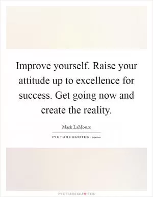 Improve yourself. Raise your attitude up to excellence for success. Get going now and create the reality Picture Quote #1