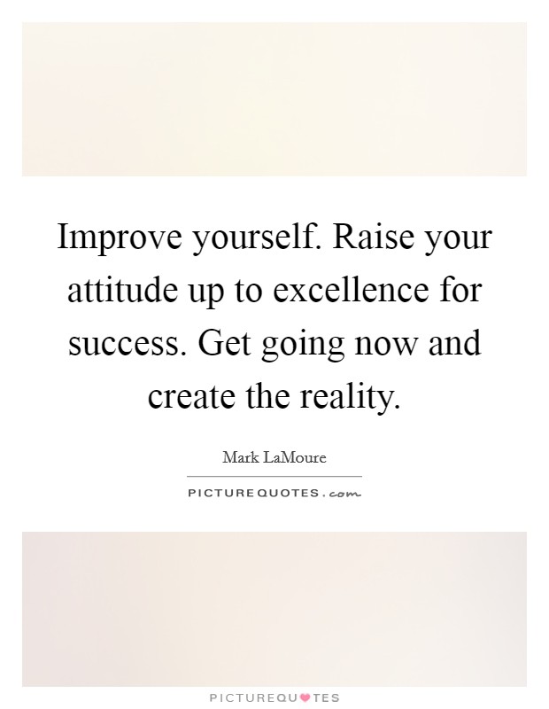 Improve yourself. Raise your attitude up to excellence for success. Get going now and create the reality. Picture Quote #1