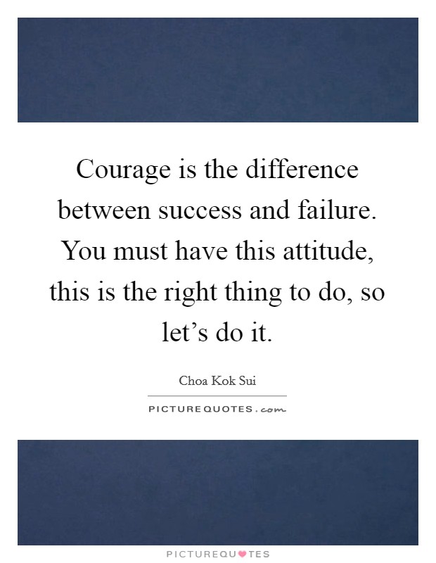 Courage is the difference between success and failure. You must have this attitude, this is the right thing to do, so let's do it. Picture Quote #1
