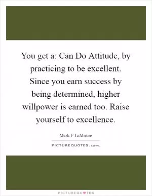 You get a: Can Do Attitude, by practicing to be excellent. Since you earn success by being determined, higher willpower is earned too. Raise yourself to excellence Picture Quote #1