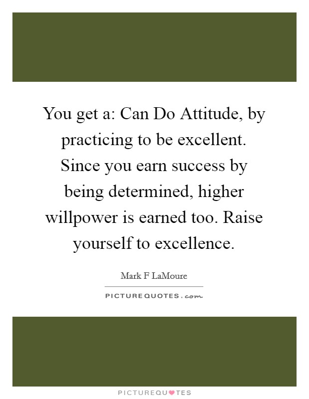 You get a: Can Do Attitude, by practicing to be excellent. Since you earn success by being determined, higher willpower is earned too. Raise yourself to excellence. Picture Quote #1