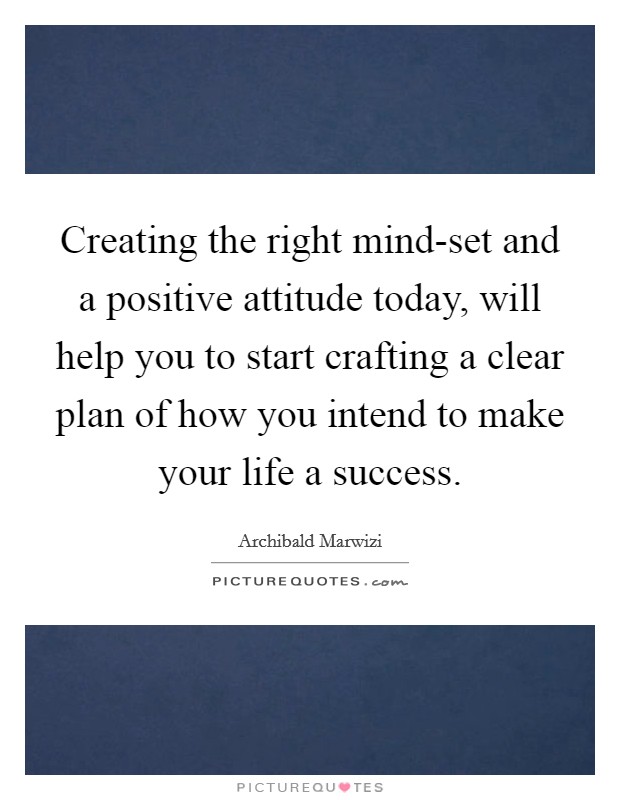 Creating the right mind-set and a positive attitude today, will help you to start crafting a clear plan of how you intend to make your life a success. Picture Quote #1