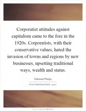 Corporatist attitudes against capitalism came to the fore in the 1920s. Corporatists, with their conservative values, hated the invasion of towns and regions by new businesses, upsetting traditional ways, wealth and status Picture Quote #1
