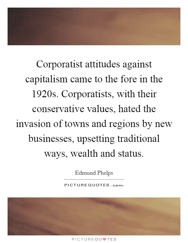 Corporatist attitudes against capitalism came to the fore in the 1920s. Corporatists, with their conservative values, hated the invasion of towns and regions by new businesses, upsetting traditional ways, wealth and status. Picture Quote #1