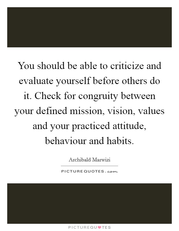 You should be able to criticize and evaluate yourself before others do it. Check for congruity between your defined mission, vision, values and your practiced attitude, behaviour and habits. Picture Quote #1