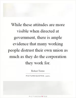 While these attitudes are more visible when directed at government, there is ample evidence that many working people distrust their own union as much as they do the corporation they work for Picture Quote #1