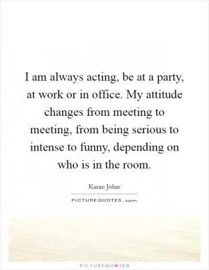 I am always acting, be at a party, at work or in office. My attitude changes from meeting to meeting, from being serious to intense to funny, depending on who is in the room Picture Quote #1