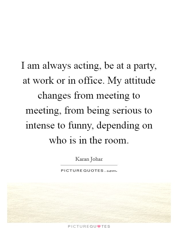 I am always acting, be at a party, at work or in office. My attitude changes from meeting to meeting, from being serious to intense to funny, depending on who is in the room. Picture Quote #1