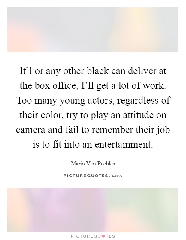 If I or any other black can deliver at the box office, I'll get a lot of work. Too many young actors, regardless of their color, try to play an attitude on camera and fail to remember their job is to fit into an entertainment. Picture Quote #1