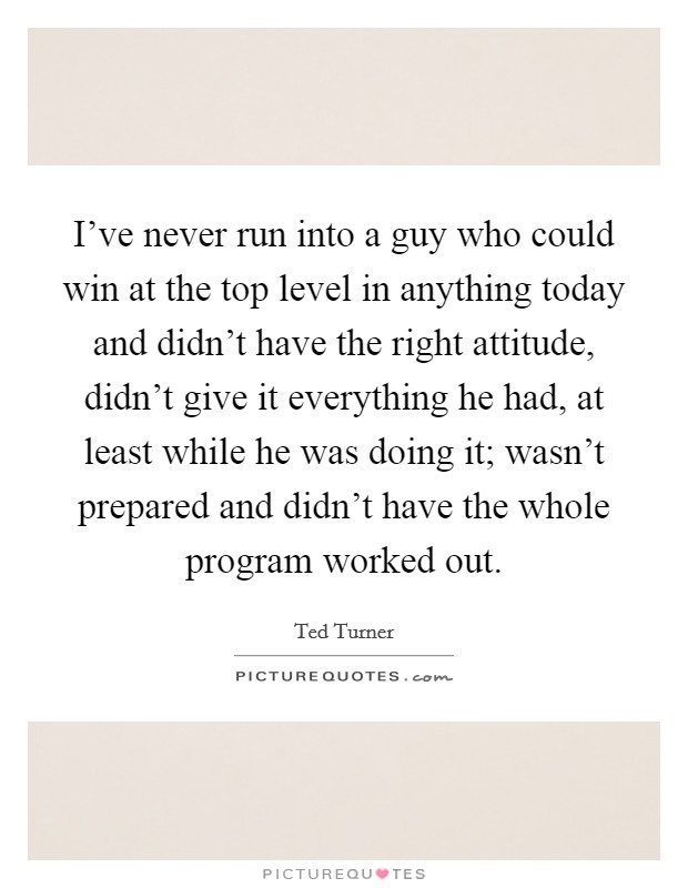 I've never run into a guy who could win at the top level in anything today and didn't have the right attitude, didn't give it everything he had, at least while he was doing it; wasn't prepared and didn't have the whole program worked out. Picture Quote #1