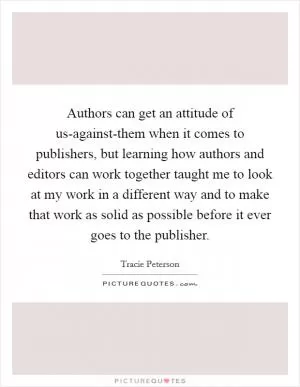 Authors can get an attitude of us-against-them when it comes to publishers, but learning how authors and editors can work together taught me to look at my work in a different way and to make that work as solid as possible before it ever goes to the publisher Picture Quote #1