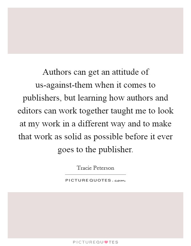 Authors can get an attitude of us-against-them when it comes to publishers, but learning how authors and editors can work together taught me to look at my work in a different way and to make that work as solid as possible before it ever goes to the publisher. Picture Quote #1