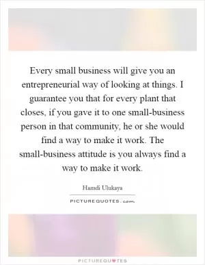 Every small business will give you an entrepreneurial way of looking at things. I guarantee you that for every plant that closes, if you gave it to one small-business person in that community, he or she would find a way to make it work. The small-business attitude is you always find a way to make it work Picture Quote #1