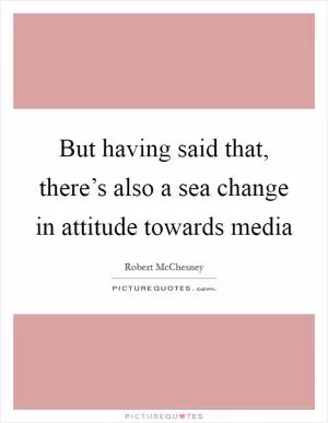 But having said that, there’s also a sea change in attitude towards media Picture Quote #1