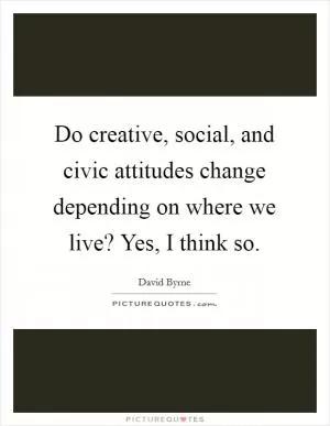 Do creative, social, and civic attitudes change depending on where we live? Yes, I think so Picture Quote #1