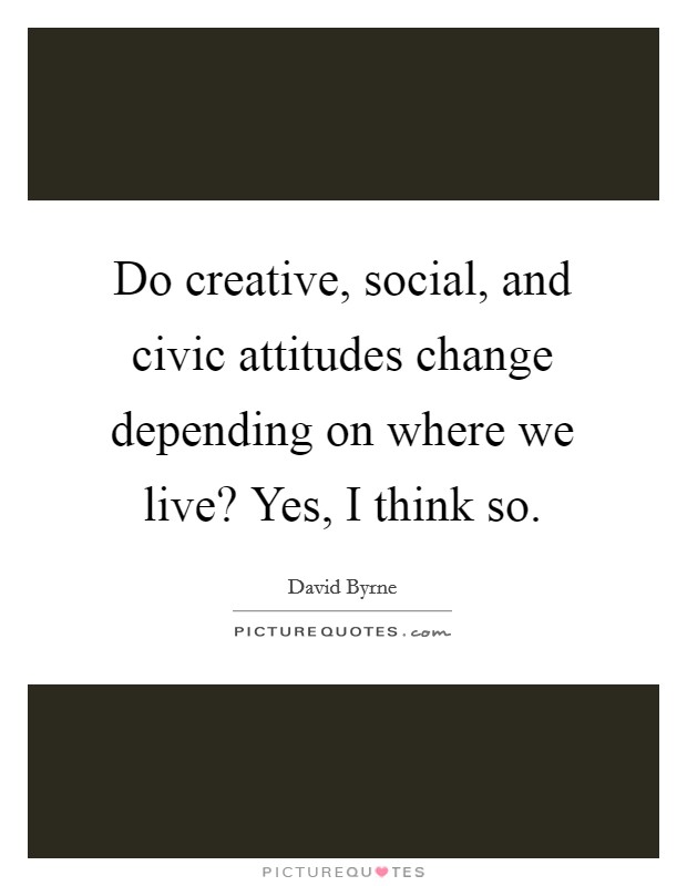Do creative, social, and civic attitudes change depending on where we live? Yes, I think so. Picture Quote #1