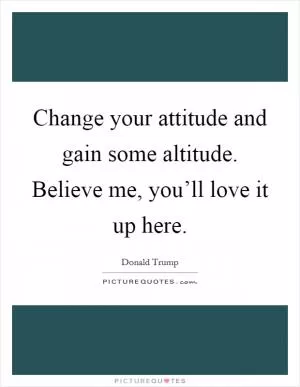 Change your attitude and gain some altitude. Believe me, you’ll love it up here Picture Quote #1