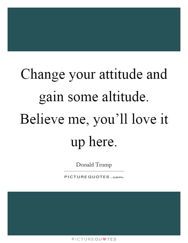 Change your attitude and gain some altitude. Believe me, you'll love it up here. Picture Quote #1