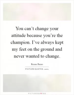 You can’t change your attitude because you’re the champion. I’ve always kept my feet on the ground and never wanted to change Picture Quote #1