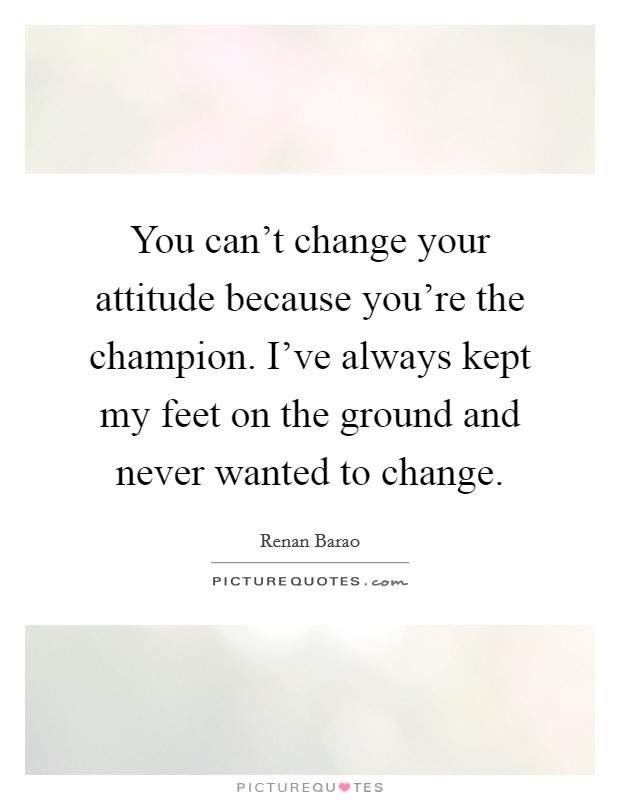 You can't change your attitude because you're the champion. I've always kept my feet on the ground and never wanted to change. Picture Quote #1