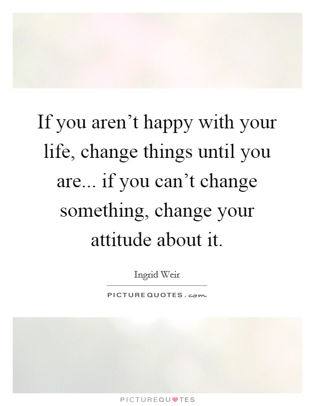 If you aren't happy with your life, change things until you are... if you can't change something, change your attitude about it. Picture Quote #1