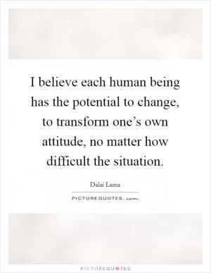 I believe each human being has the potential to change, to transform one’s own attitude, no matter how difficult the situation Picture Quote #1