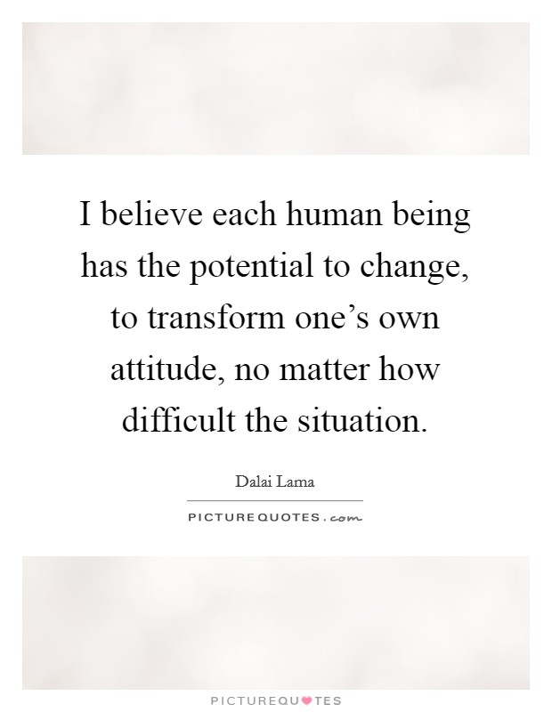 I believe each human being has the potential to change, to transform one's own attitude, no matter how difficult the situation. Picture Quote #1