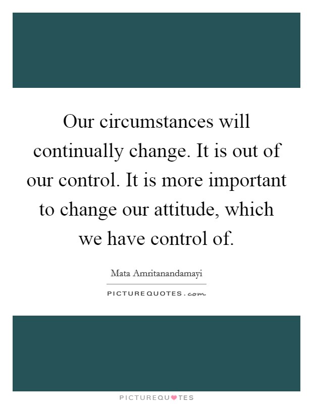 Our circumstances will continually change. It is out of our control. It is more important to change our attitude, which we have control of. Picture Quote #1