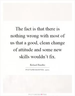 The fact is that there is nothing wrong with most of us that a good, clean change of attitude and some new skills wouldn’t fix Picture Quote #1