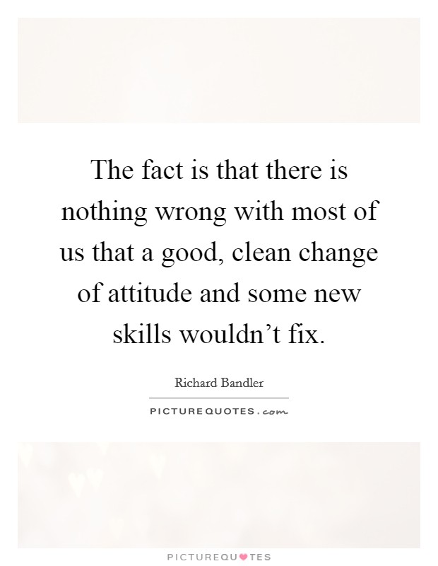 The fact is that there is nothing wrong with most of us that a good, clean change of attitude and some new skills wouldn't fix. Picture Quote #1