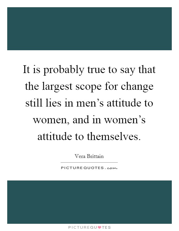 It is probably true to say that the largest scope for change still lies in men's attitude to women, and in women's attitude to themselves. Picture Quote #1