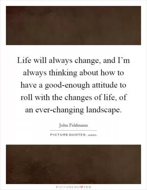 Life will always change, and I’m always thinking about how to have a good-enough attitude to roll with the changes of life, of an ever-changing landscape Picture Quote #1