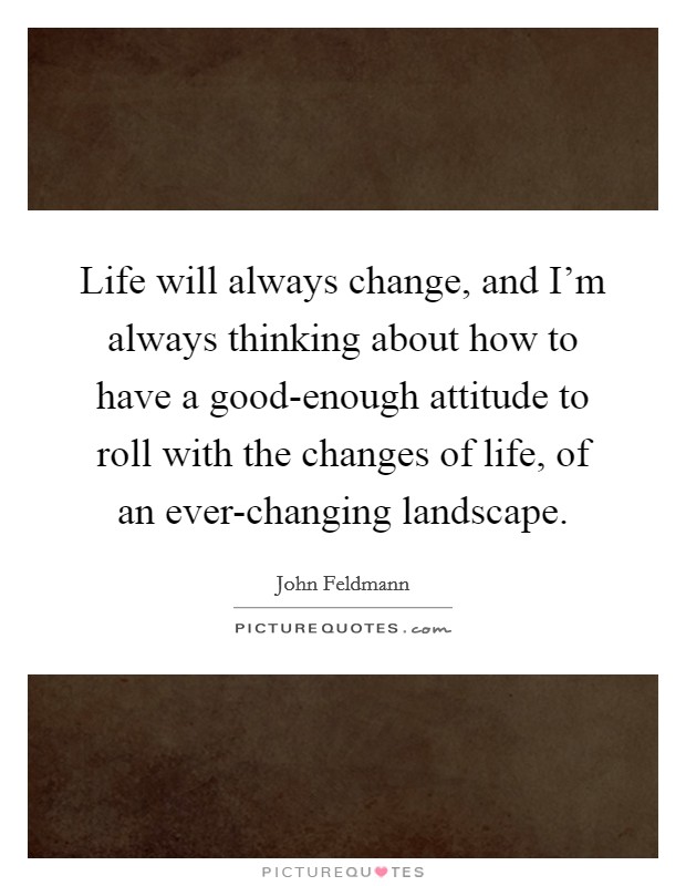 Life will always change, and I'm always thinking about how to have a good-enough attitude to roll with the changes of life, of an ever-changing landscape. Picture Quote #1