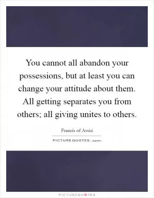 You cannot all abandon your possessions, but at least you can change your attitude about them. All getting separates you from others; all giving unites to others Picture Quote #1