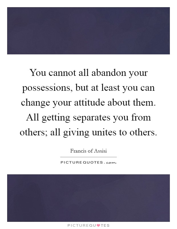 You cannot all abandon your possessions, but at least you can change your attitude about them. All getting separates you from others; all giving unites to others. Picture Quote #1