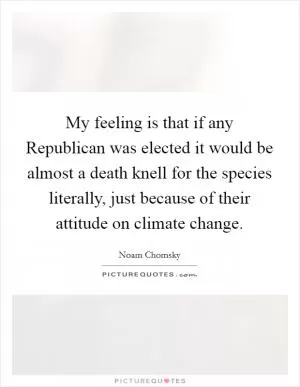 My feeling is that if any Republican was elected it would be almost a death knell for the species literally, just because of their attitude on climate change Picture Quote #1