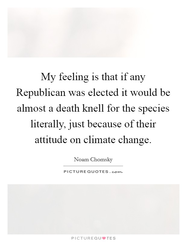 My feeling is that if any Republican was elected it would be almost a death knell for the species literally, just because of their attitude on climate change. Picture Quote #1