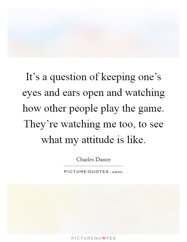 It's a question of keeping one's eyes and ears open and watching how other people play the game. They're watching me too, to see what my attitude is like. Picture Quote #1