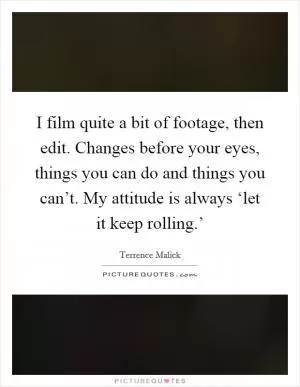 I film quite a bit of footage, then edit. Changes before your eyes, things you can do and things you can’t. My attitude is always ‘let it keep rolling.’ Picture Quote #1