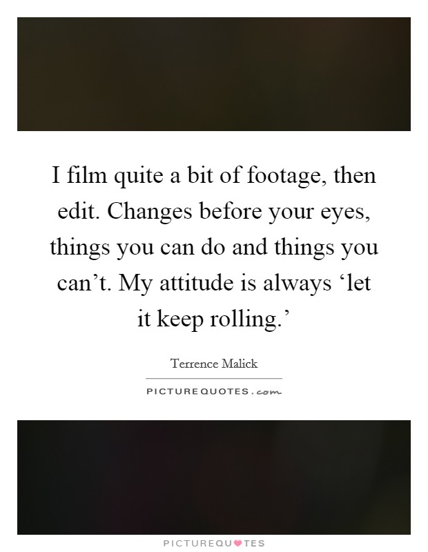 I film quite a bit of footage, then edit. Changes before your eyes, things you can do and things you can't. My attitude is always ‘let it keep rolling.' Picture Quote #1