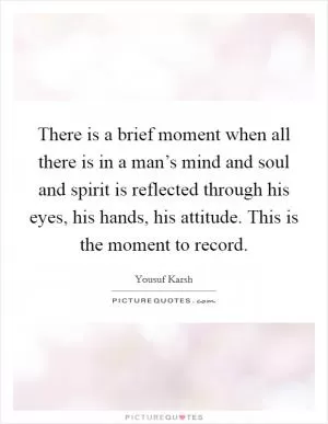 There is a brief moment when all there is in a man’s mind and soul and spirit is reflected through his eyes, his hands, his attitude. This is the moment to record Picture Quote #1