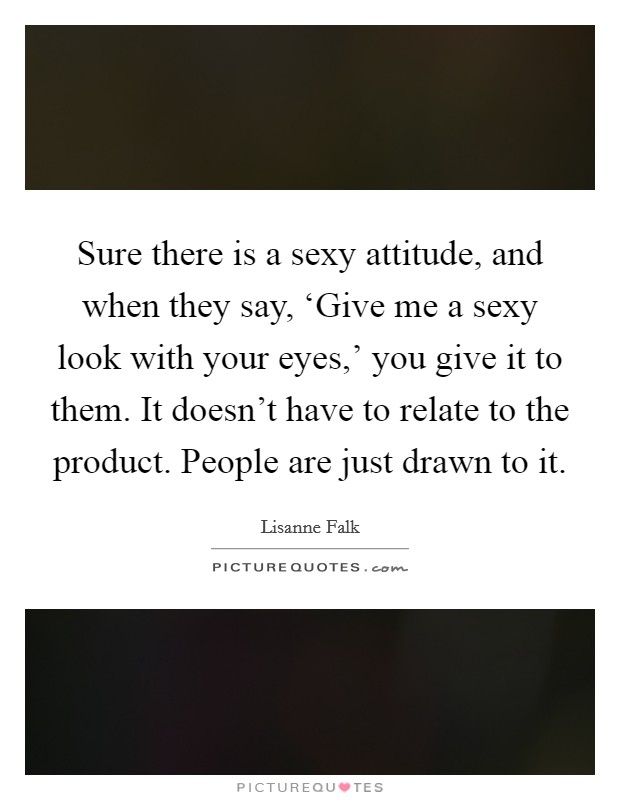 Sure there is a sexy attitude, and when they say, ‘Give me a sexy look with your eyes,' you give it to them. It doesn't have to relate to the product. People are just drawn to it. Picture Quote #1
