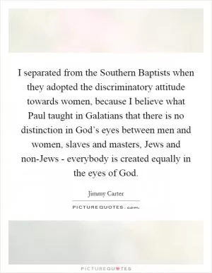 I separated from the Southern Baptists when they adopted the discriminatory attitude towards women, because I believe what Paul taught in Galatians that there is no distinction in God’s eyes between men and women, slaves and masters, Jews and non-Jews - everybody is created equally in the eyes of God Picture Quote #1