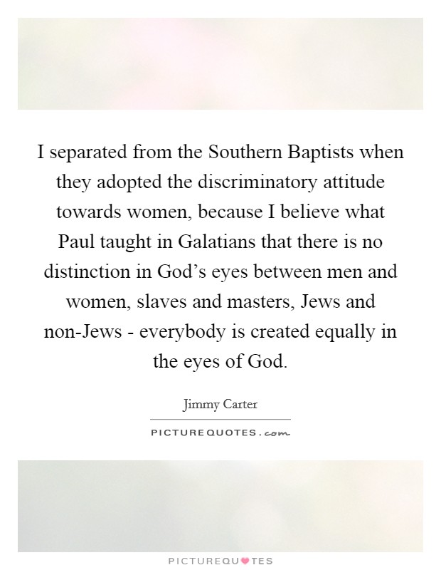 I separated from the Southern Baptists when they adopted the discriminatory attitude towards women, because I believe what Paul taught in Galatians that there is no distinction in God's eyes between men and women, slaves and masters, Jews and non-Jews - everybody is created equally in the eyes of God. Picture Quote #1
