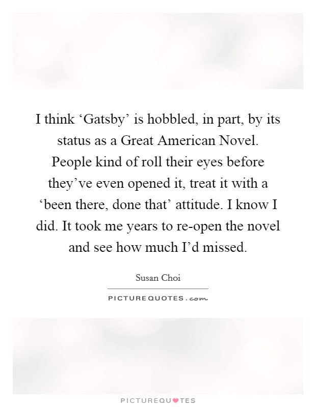 I think ‘Gatsby' is hobbled, in part, by its status as a Great American Novel. People kind of roll their eyes before they've even opened it, treat it with a ‘been there, done that' attitude. I know I did. It took me years to re-open the novel and see how much I'd missed. Picture Quote #1