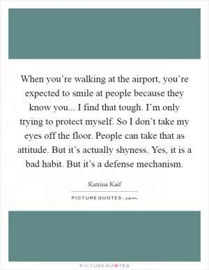 When you’re walking at the airport, you’re expected to smile at people because they know you... I find that tough. I’m only trying to protect myself. So I don’t take my eyes off the floor. People can take that as attitude. But it’s actually shyness. Yes, it is a bad habit. But it’s a defense mechanism Picture Quote #1