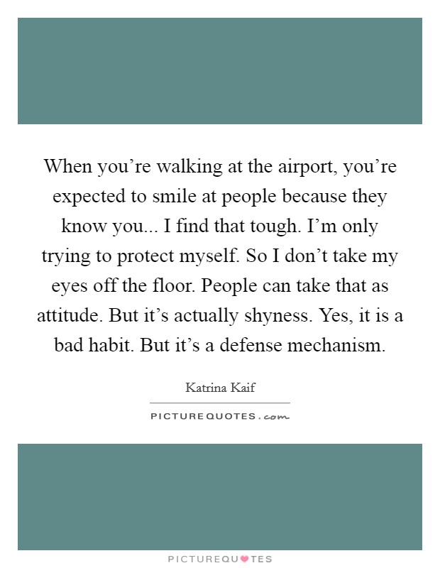 When you're walking at the airport, you're expected to smile at people because they know you... I find that tough. I'm only trying to protect myself. So I don't take my eyes off the floor. People can take that as attitude. But it's actually shyness. Yes, it is a bad habit. But it's a defense mechanism. Picture Quote #1
