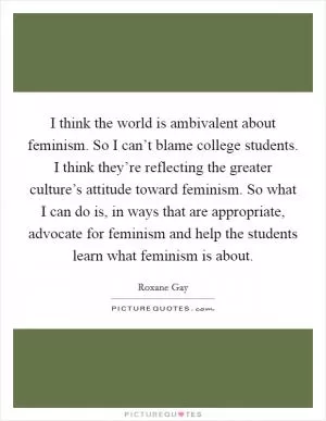 I think the world is ambivalent about feminism. So I can’t blame college students. I think they’re reflecting the greater culture’s attitude toward feminism. So what I can do is, in ways that are appropriate, advocate for feminism and help the students learn what feminism is about Picture Quote #1