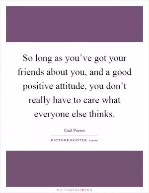 So long as you’ve got your friends about you, and a good positive attitude, you don’t really have to care what everyone else thinks Picture Quote #1